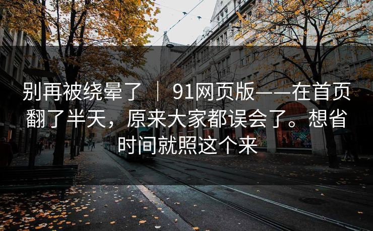 别再被绕晕了 | 91网页版——在首页翻了半天,原来大家都误会了。想省时间就照这个来 别再被绕晕了 | 91网页版——在首页翻了半天,原来大家都误会了。想省时间就照这个来