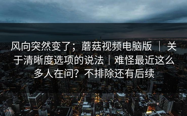 风向突然变了；蘑菇视频电脑版 ｜ 关于清晰度选项的说法｜难怪最近这么多人在问？不排除还有后续
