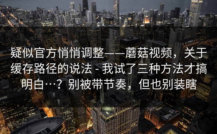 疑似官方悄悄调整——蘑菇视频,关于缓存路径的说法 - 我试了三种方法才搞明白…?别被带节奏,但也别装瞎 疑似官方悄悄调整——蘑菇视频,关于缓存路径的说法 - 我试了三种方法才搞明白…?别被带节奏,但也别装瞎