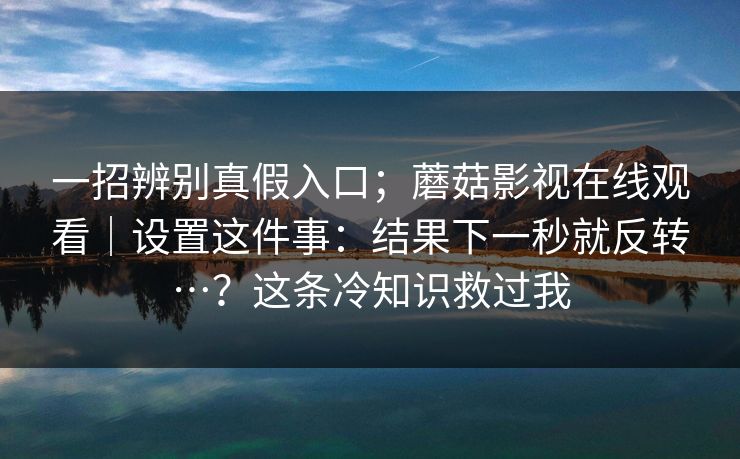 一招辨别真假入口；蘑菇影视在线观看｜设置这件事：结果下一秒就反转…？这条冷知识救过我