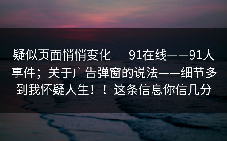 疑似页面悄悄变化 ｜ 91在线——91大事件；关于广告弹窗的说法——细节多到我怀疑人生！！这条信息你信几分