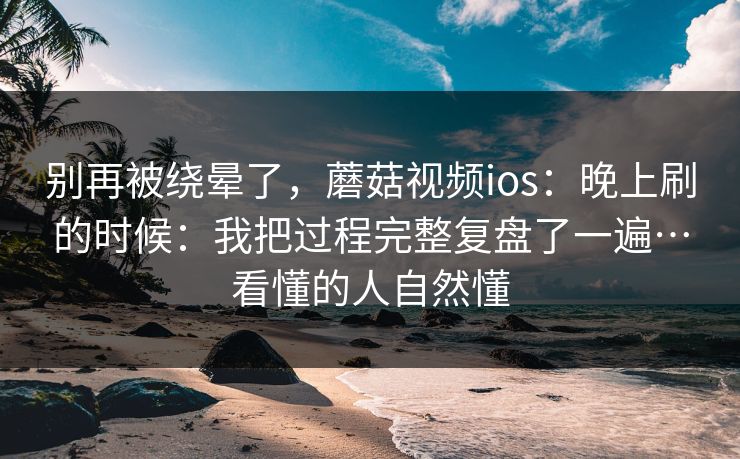 别再被绕晕了，蘑菇视频ios：晚上刷的时候：我把过程完整复盘了一遍…看懂的人自然懂